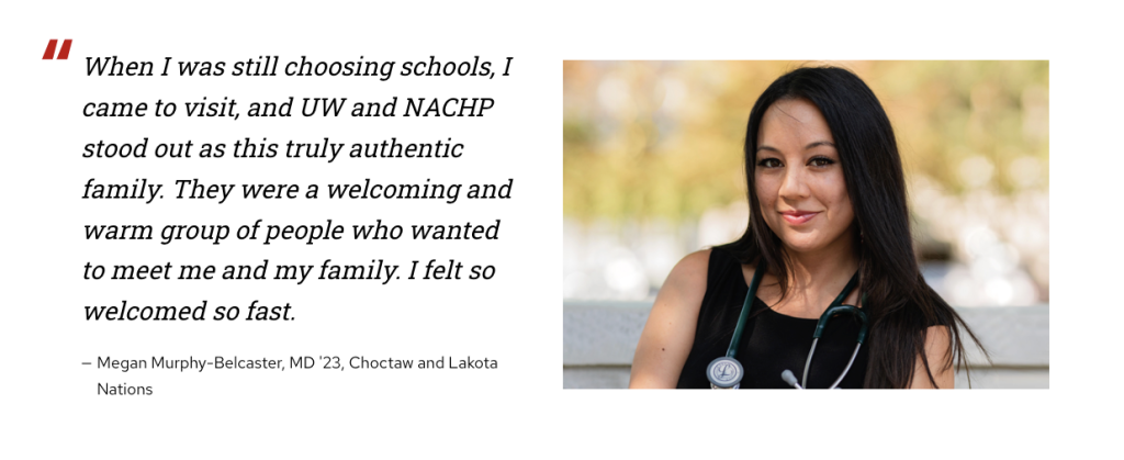 Testimonial quote from Dr. Megan Murphy-Belcaster (Choctaw and Lakota Nations) to left of a photo of Dr. Murphy-Belcaster. Quote reads, "When I was still choosing schools, I came to visit, and UW and NACHP stood out as this truly authentic family. They were a welcoming and warm group of people who wanted to meet me and my family. I felt so welcomed so fast."
