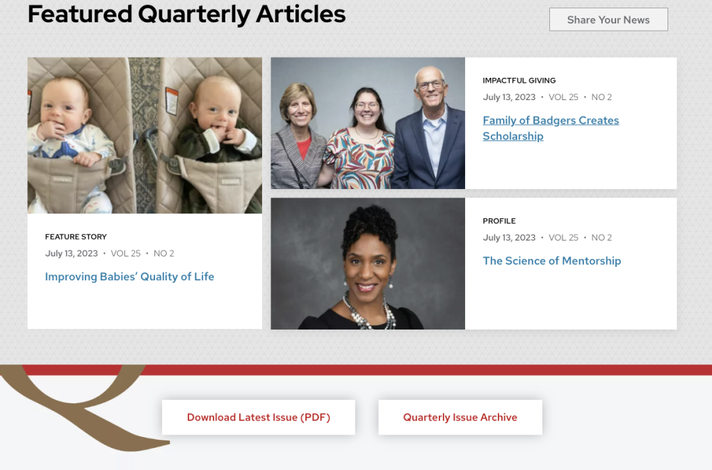 The landing page for Quarterly periodical includes a section at the top of the page for elevating featured stories. A heading at the top says "Featured Quarterly Articles" on the left with a button on the right saying "Share Your News." Below this are photos, titles, and issue dates, volumes, and numbers for three featured stories titled "Improving Babies' Quality of Life," "Family of Badgers Creates Scholarship," and "The Science of Mentorship."
